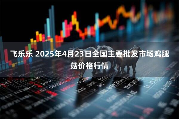 飞乐乐 2025年4月23日全国主要批发市场鸡腿菇价格行情