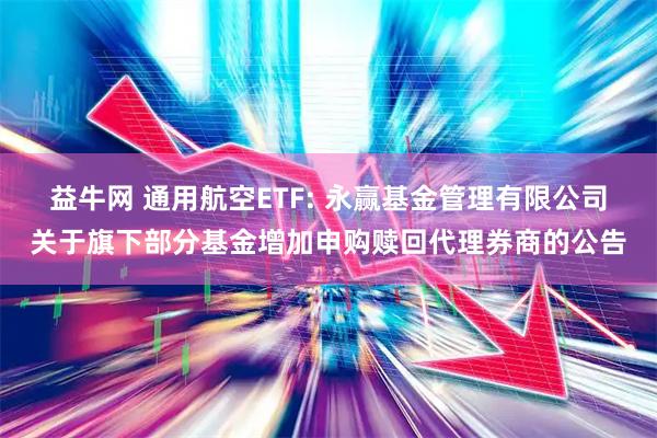 益牛网 通用航空ETF: 永赢基金管理有限公司关于旗下部分基金增加申购赎回代理券商的公告