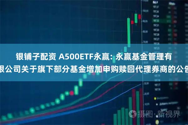 银铺子配资 A500ETF永赢: 永赢基金管理有限公司关于旗下部分基金增加申购赎回代理券商的公告