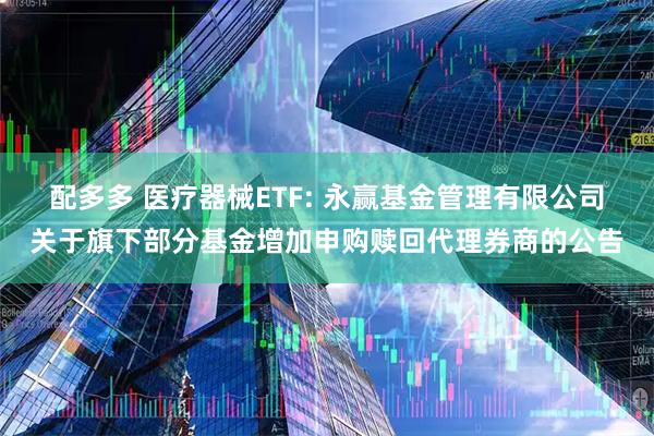 配多多 医疗器械ETF: 永赢基金管理有限公司关于旗下部分基金增加申购赎回代理券商的公告