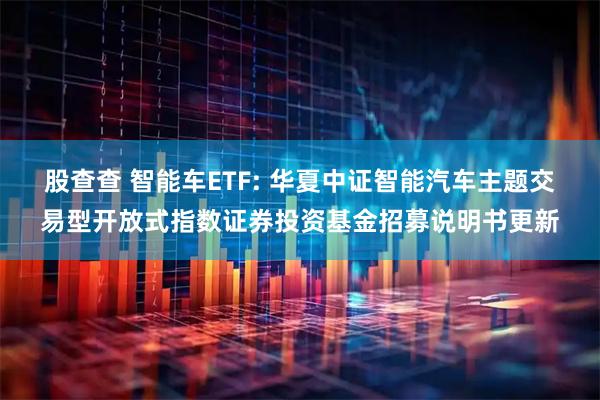股查查 智能车ETF: 华夏中证智能汽车主题交易型开放式指数证券投资基金招募说明书更新
