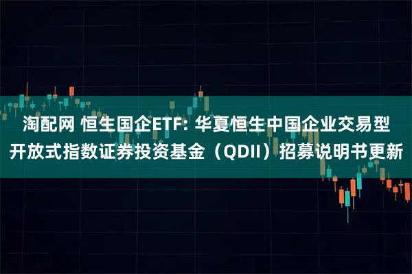 淘配网 恒生国企ETF: 华夏恒生中国企业交易型开放式指数证券投资基金（QDII）招募说明书更新