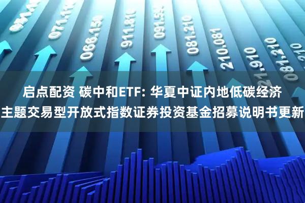 启点配资 碳中和ETF: 华夏中证内地低碳经济主题交易型开放式指数证券投资基金招募说明书更新