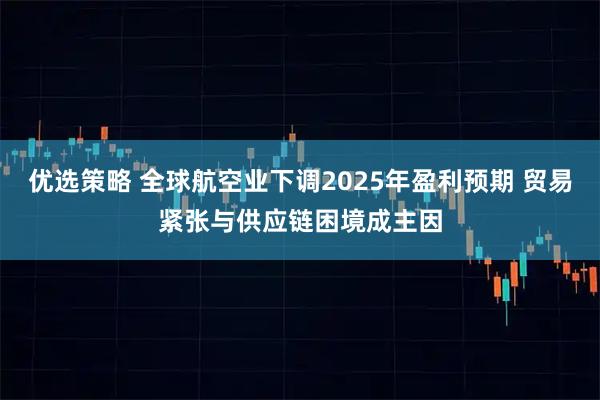 优选策略 全球航空业下调2025年盈利预期 贸易紧张与供应链困境成主因