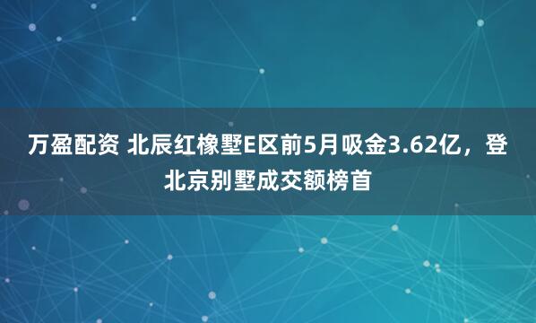 万盈配资 北辰红橡墅E区前5月吸金3.62亿，登北京别墅成交额榜首