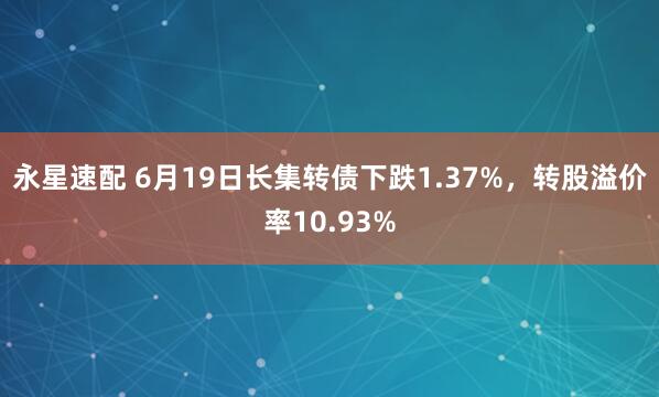 永星速配 6月19日长集转债下跌1.37%，转股溢价率10.93%