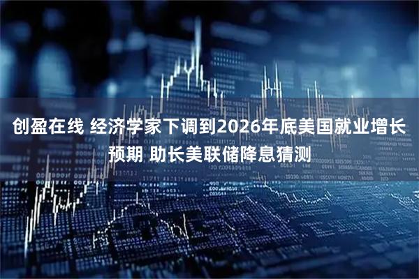 创盈在线 经济学家下调到2026年底美国就业增长预期 助长美联储降息猜测