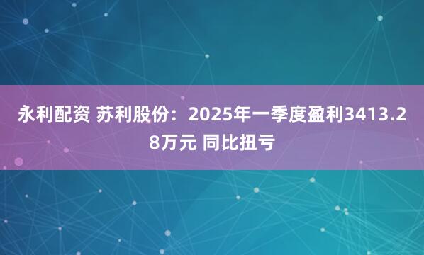 永利配资 苏利股份：2025年一季度盈利3413.28万元 同比扭亏