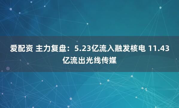 爱配资 主力复盘：5.23亿流入融发核电 11.43亿流出光线传媒