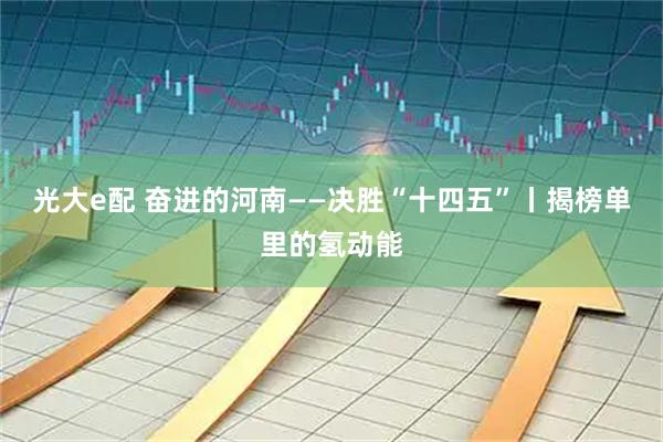 光大e配 奋进的河南——决胜“十四五”丨揭榜单里的氢动能