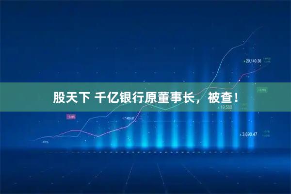 股天下 千亿银行原董事长，被查！