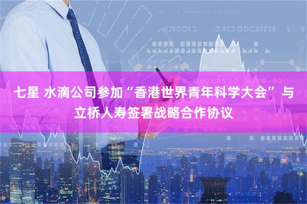 七星 水滴公司参加“香港世界青年科学大会” 与立桥人寿签署战略合作协议