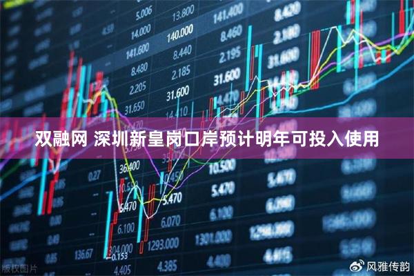 双融网 深圳新皇岗口岸预计明年可投入使用
