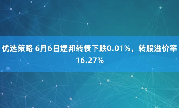 优选策略 6月6日煜邦转债下跌0.01%，转股溢价率16.27%