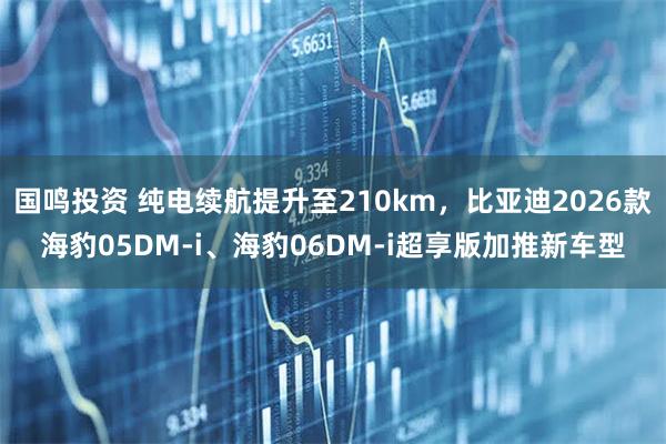 国鸣投资 纯电续航提升至210km，比亚迪2026款海豹05DM-i、海豹06DM-i超享版加推新车型