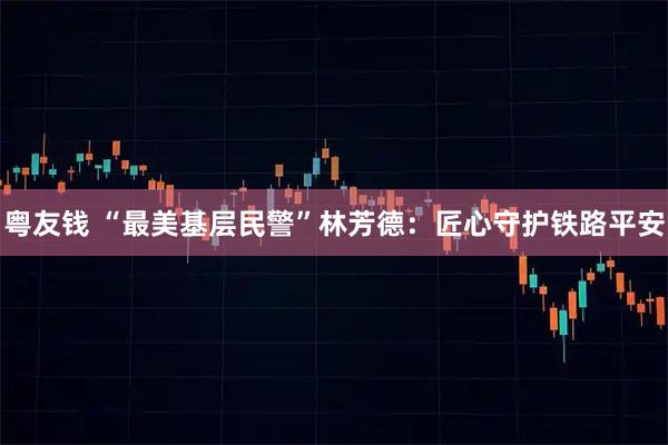 粤友钱 “最美基层民警”林芳德：匠心守护铁路平安