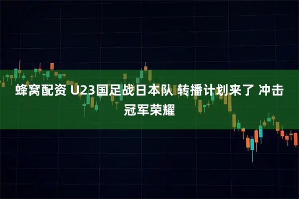蜂窝配资 U23国足战日本队 转播计划来了 冲击冠军荣耀