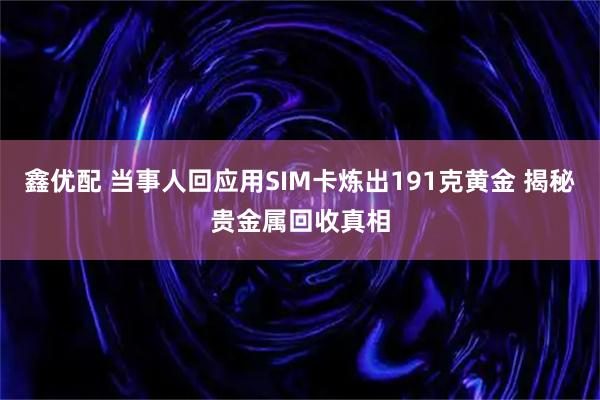 鑫优配 当事人回应用SIM卡炼出191克黄金 揭秘贵金属回收真相