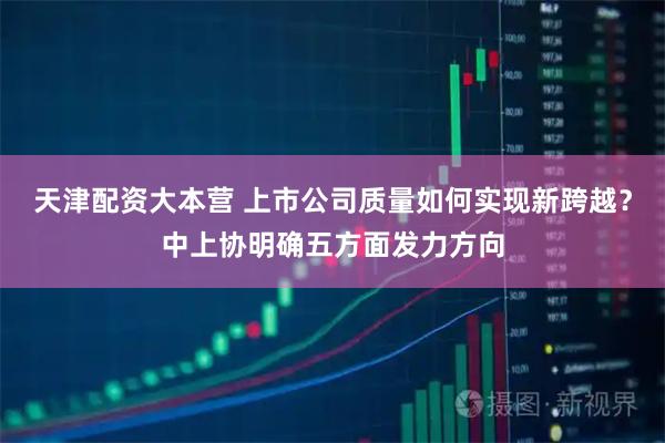 天津配资大本营 上市公司质量如何实现新跨越？中上协明确五方面发力方向