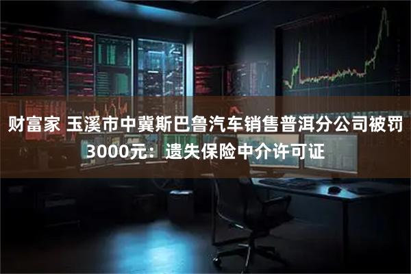 财富家 玉溪市中冀斯巴鲁汽车销售普洱分公司被罚3000元：遗失保险中介许可证