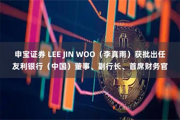 申宝证券 LEE JIN WOO（李真雨）获批出任友利银行（中国）董事、副行长、首席财务官