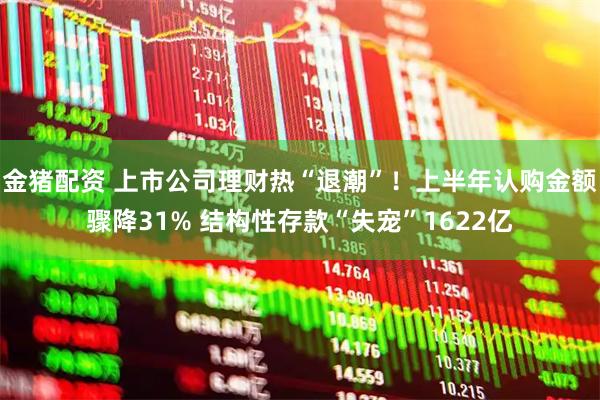 金猪配资 上市公司理财热“退潮”！上半年认购金额骤降31% 结构性存款“失宠”1622亿