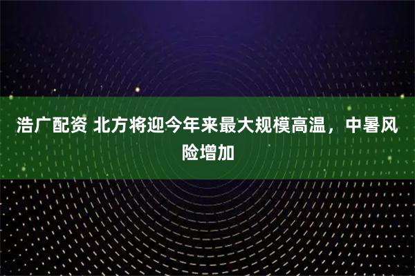 浩广配资 北方将迎今年来最大规模高温，中暑风险增加