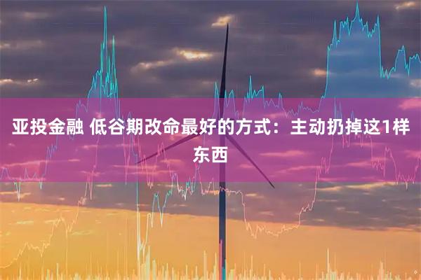 亚投金融 低谷期改命最好的方式：主动扔掉这1样东西